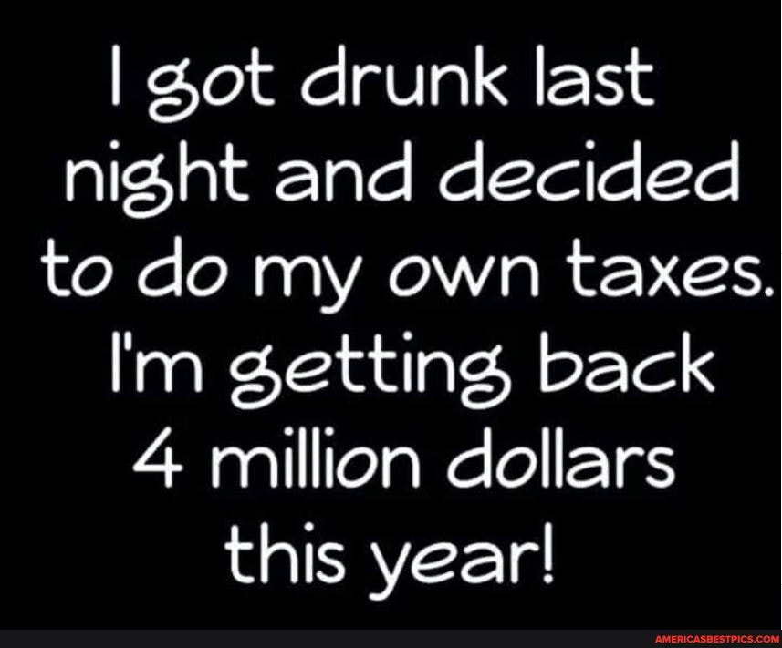 I Zot drunk last night and decided to do my own taxes.
I'm getting, back
4 million dollars this year!