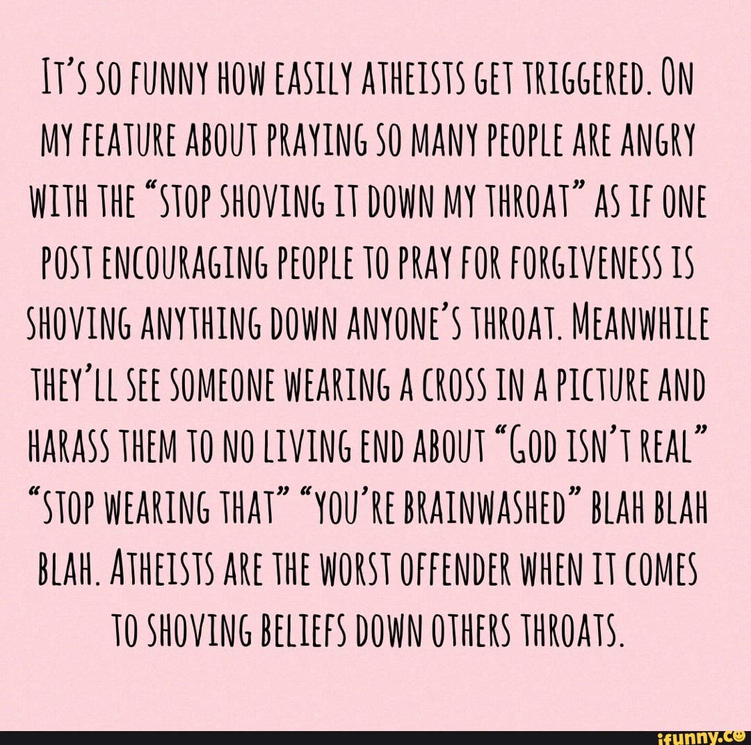 FUNNY HOW EASILY ATHEISTS GET TRIGGERED. ON MY FEATURE ABOUT PRAYING SO MANY PEOPLE ARE ANGRY WITH THE "STOP SHOVING IT DOWN MY THROAT" AS TF ONE POST ENCOURAGING PEOPLE 10 PRAY FOR FORGIVENESS 15
SHOVING ANYTHING DOWN ANYONE'S THROAT. MEANWHILE THEY 'LL SEE SOMEONE WEARING A CROSS IN A PICTURE AND HARASS THEM TO NO LIVING END ABOUT "GOD ISN'T REAL"
"STOP WEARING THAT" "YOU'RE BRAINWASHED" BLAH BLAH BLAH. ATHEISTS ARE THE WORST OFFENDER WHEN TT COMES TO SHOVING BELIEFS DOWN OTHERS THROATS.