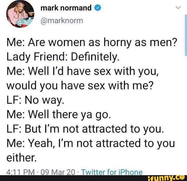 Me: Are women as horny as men?
Lady Friend: Definitely.
Me: Well I'd have sex with you,
would you have sex with me?
Me: Well there ya go.
LF: But I'm not attracted to you.
Me: Yeah, I'm not attracted to you
either.
Twitter for iPhone