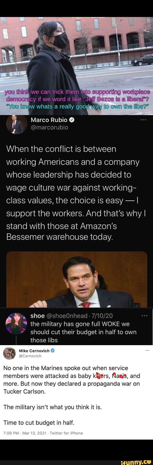 if we word it like
whats reaily
the
Marco Rubio
When the conflict is between working Americans and a company whose leadership has decided to wage culture war against working- class values, the choice is easy - I support the workers. And that's why I
stand with those at Amazon's
Bessemer warehouse today.
IN
" shoe @shoeOnhead - the military has gone full WOKE we should cut their budget in half to own those libs
Mike Cernovich
No one in the Marines spoke out when service members were attacked as baby Mars, Nasis, and more. But now they declared a propaganda war on
Tucker Carlson.
The military isn't what you think it is.
Time to cut budget in half.
2021 Twitter for