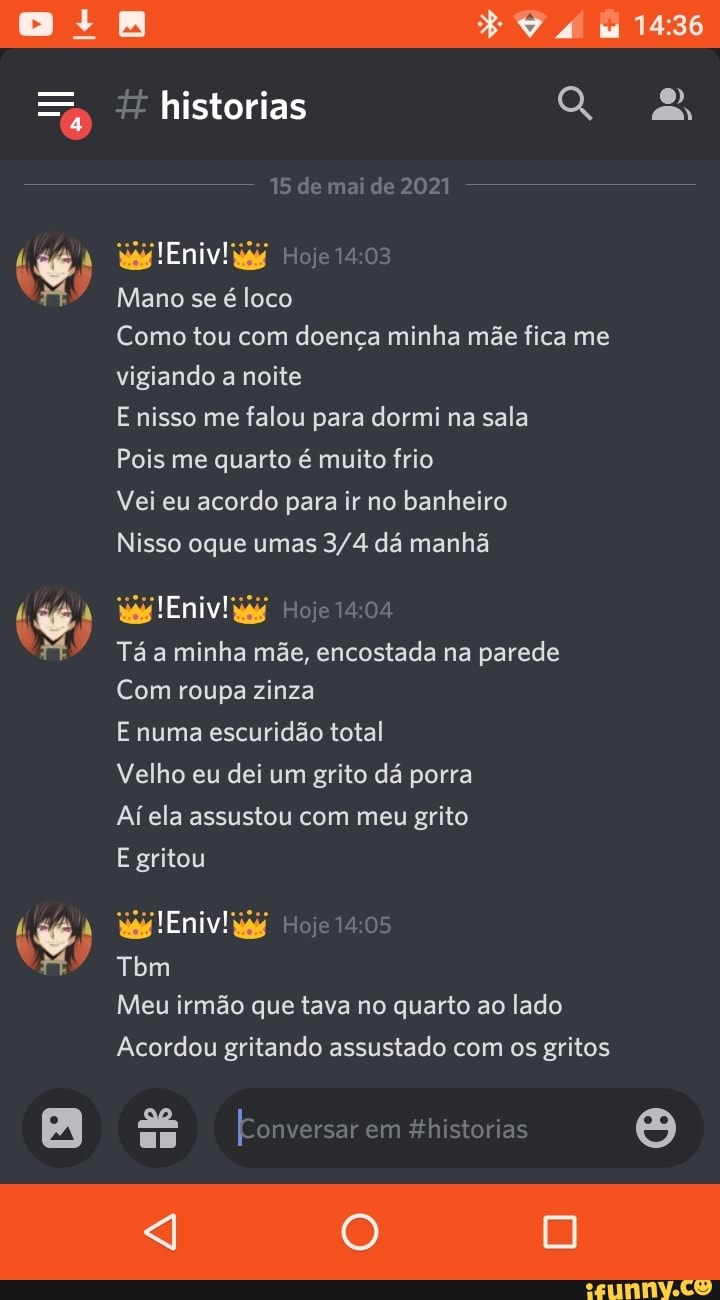 historias
15 de mai de 2021
Mano se é loco
Como tou com doença minha mãe fica me vigiando a noite
E nisso me falou para dormi na sala
Pois me quarto é muito frio
Vei eu acordo para ir no banheiro
Nisso oque umas dá manhã
Tá a minha mãe, encostada na parede
Com roupa zinza
E numa escuridão total
Velho eu dei um grito dá porra
Ai ela assustou com meu grito
E gritou
Tbm
Meu irmão que tava no quarto ao lado
Acordou gritando assustado com os gritos
[Conversar em historias