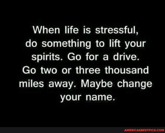 When life is stressful, do something to lift your spirits. Go for a drive.
Go two or three thousand miles away. Maybe change your name.