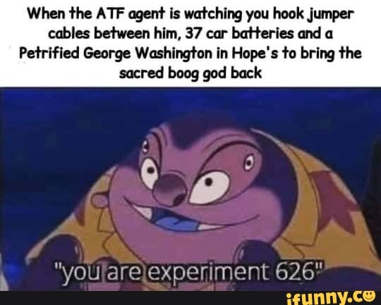 When the ATF agent is watching you hook jumper cables between him, 37 car batteries and a
Petrified George Washington in Hope's to bring the sacred boog god back
ci
"youfarelexperiment 626
