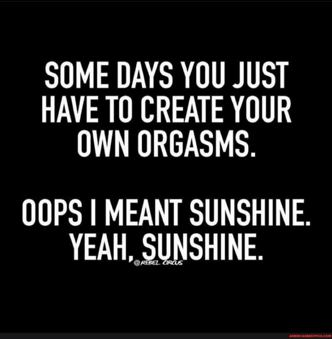SOME DAYS YOU JUST HAVE TO CREATE YOUR OWN ORGASMS.
OOPS I MEANT SUNSHINE.
YEAH, SUNSHINE.
