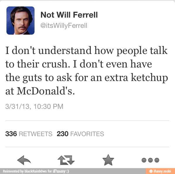 I don't understand how people talk
to their crush. I don't even
have
the guts to ask for an extra ketchup
at McDonald's.
336 RETWEETS 230 FAVORITES