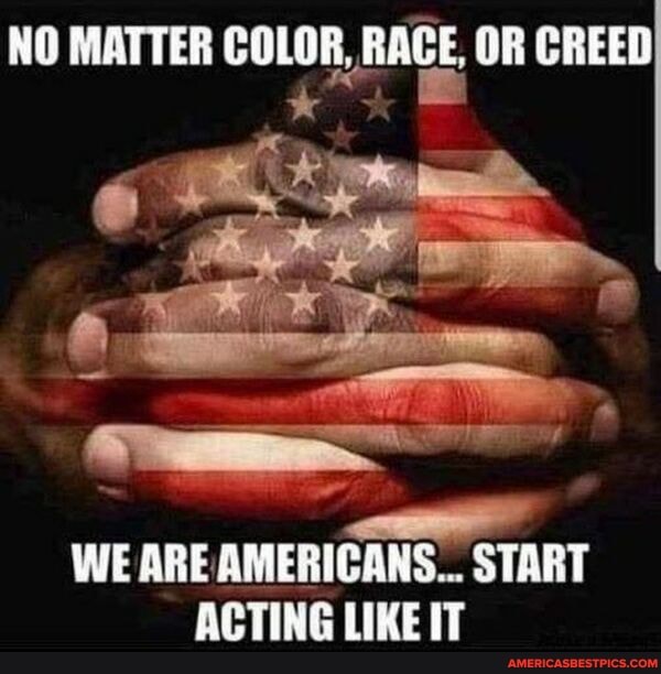 NO MATTER COLOR, RACE, OR CREED
WE ARE AMERICANS... START ACTING LIKE IT
