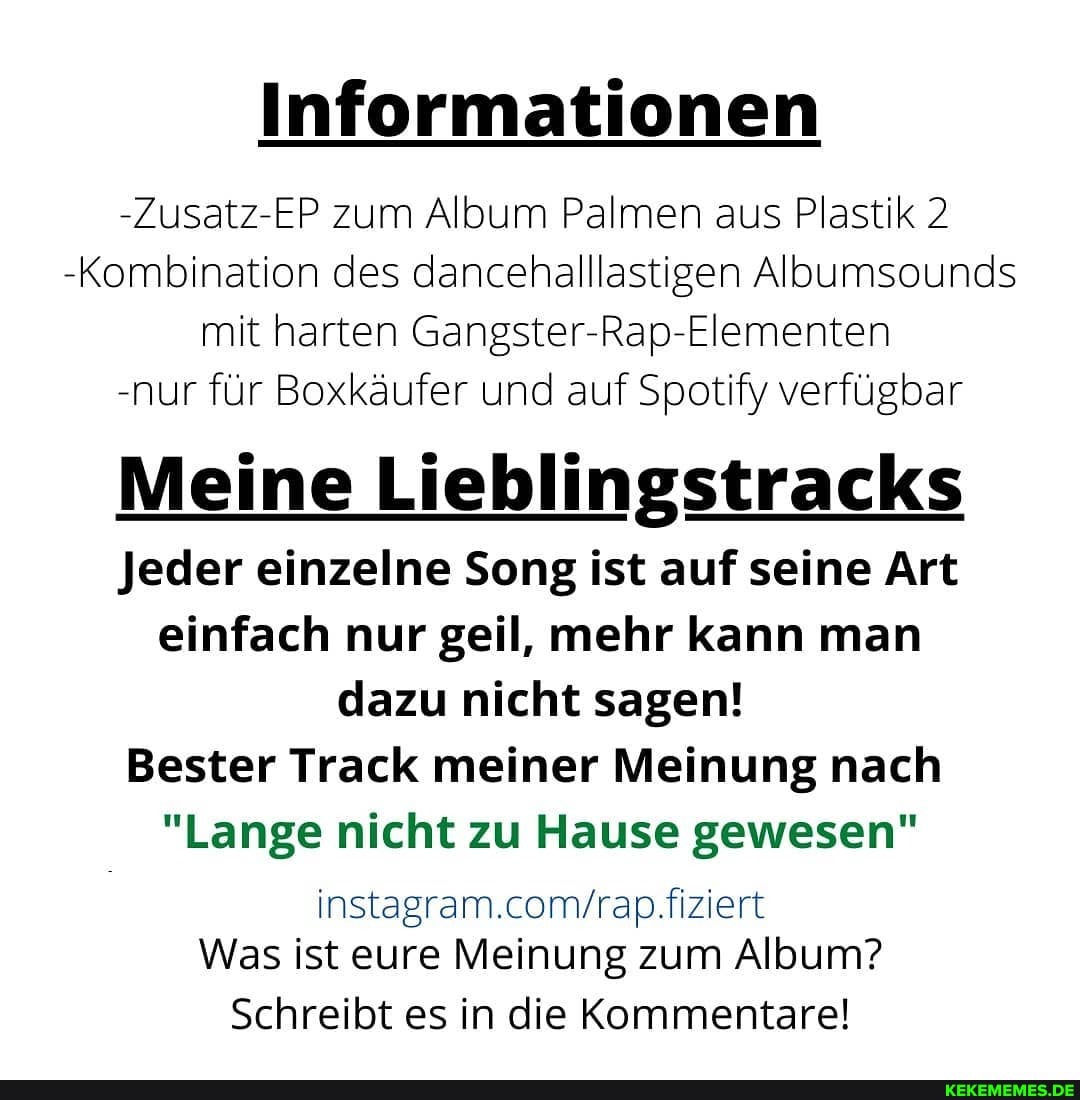 Informationen
-Zusatz-EP zum Album Palmen aus Plastik 2
-Kombination des dancehalllastigen Albumsounds mit harten Gangster-Rap-Elementen
-nur für Boxkäufer und auf Spotify verfügbar
Meine Lieblingstracks
Jeder einzelne Song ist auf seine Art einfach nur geil, mehr kann man dazu nicht sagen!
Bester Track meiner Meinung nach
"Lange nicht zu Hause gewesen"
fiziert
Was ist eure Meinung zum Album?
Schreibt es in die Kommentare!