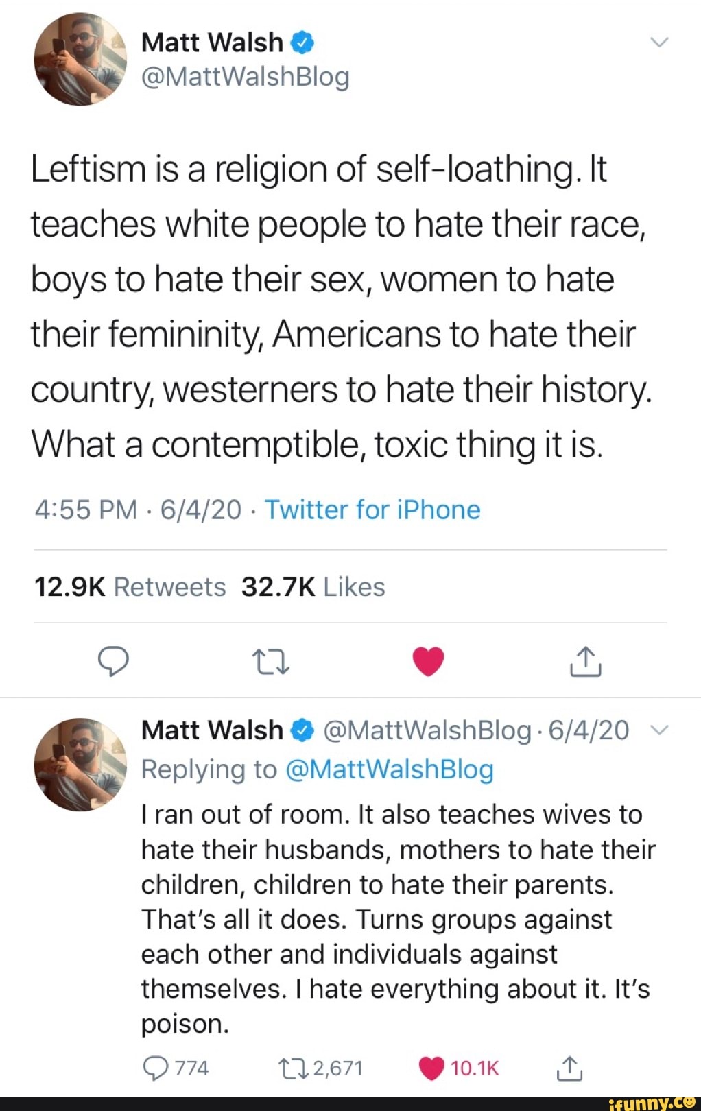 Leftism is a religion of self-loathing. It teaches white people to hate their race, boys to hate their sex, women to hate their femininity, Americans to hate their country, westerners to hate their history.
What a contemptible, toxic thing it is.
PM - - Twitter for iPhone
Matt Walsh @ @MattWalshBlog -
Replying to @MattWalshBlog
I ran out of room. It also teaches wives to
hate their husbands, mothers to hate their
children, children to hate their parents.
That's all it does. Turns groups against
each other and individuals against
themselves. I hate everything about it. It's poison.