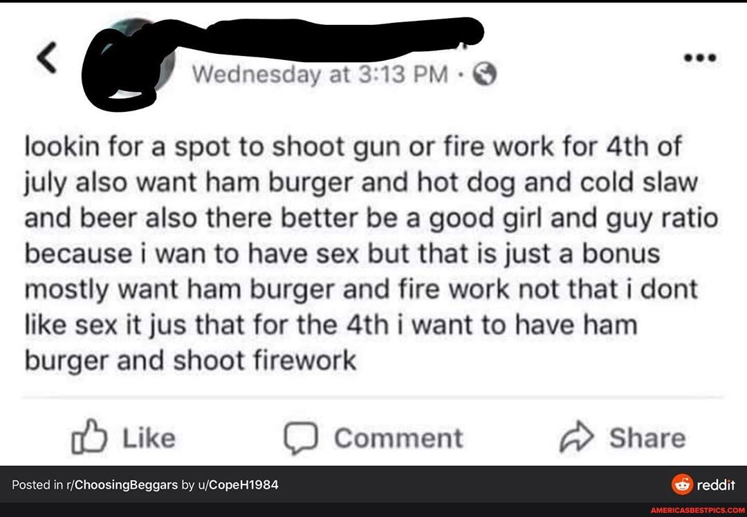 < eee
Wednesday at 13 PM- @
lookin for a spot to shoot gun or fire work for of july also want ham burger and hot dog and cold slaw and beer also there better be a good girl and guy ratio because wan to have sex but that is just a bonus mostly want ham burger and fire work not that dont like sex it jus that for the i want to have ham burger and shoot firework
Like C) Comment Share
in