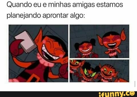 Quando eu e minhas amigas estamos
planejando aprontar algo: