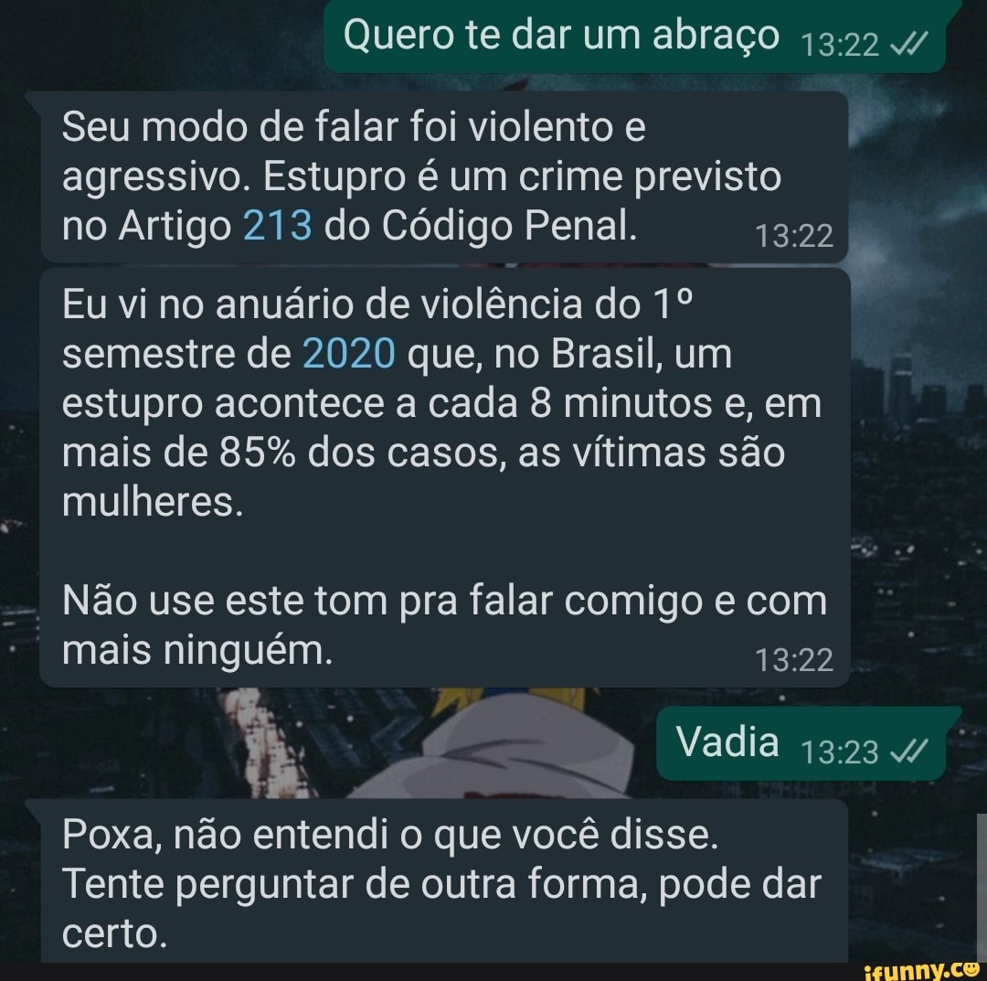 Quero te dar um abraço
Seu modo de falar foi violento e agressivo. Estupro é um crime previsto no Artigo 213 do Código Penal.
Eu vi no anuário de violência do semestre de 2020 que, no Brasil, um estupro acontece a cada 8 minutos e, em mais de 85% dos casos, as vítimas são mulheres.
Não use este tom pra falar comigo e com
mais ninguém.
Vadia
Poxa, não entendi o que você disse.
Tente perguntar de outra forma, pode dar certo.