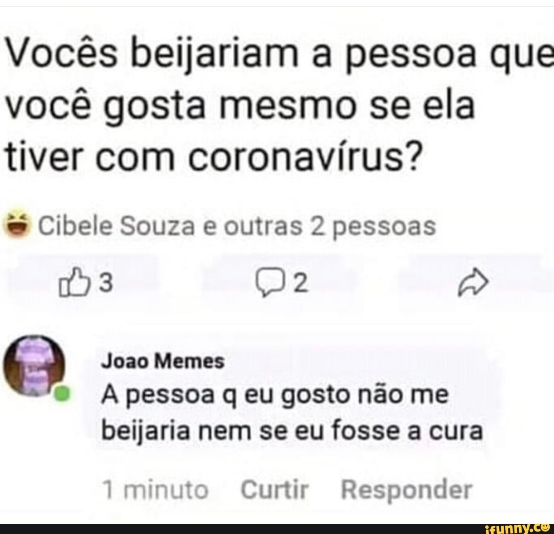 Vocês beijariam a pessoa que você gosta mesmo se ela tiver com coronavírus?
Cibele Souza e outras 2 pessoas
3 ()2
Joao Memes
A pessoa eu gosto não me
beijaria nem se eu fosse a cura
minuto Curtir Responder