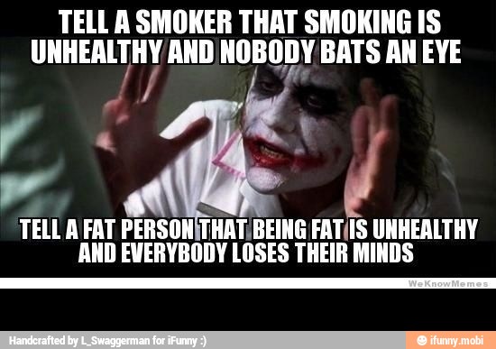 TELL A SMOKER THAT SMOKING IS
ea AND NOBODY BATS AN EYE
TELL A FAT PERSONITHAT, BEING FAT(IS UNHEALTHY
AND EVERYBODY LOSES THEIR MINDS -
