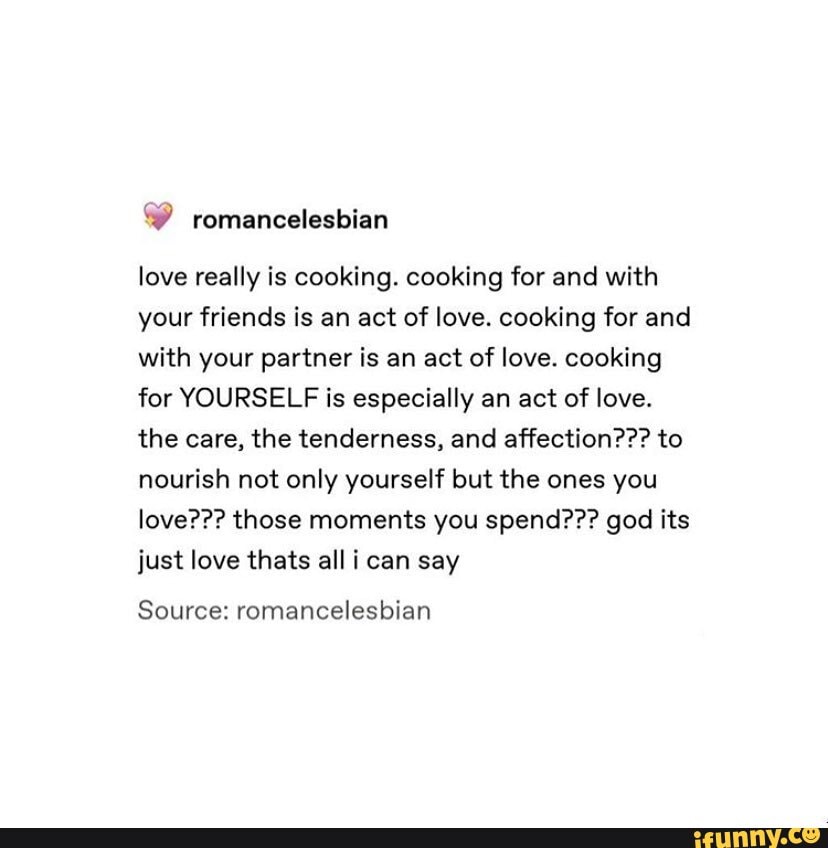 love really is cooking. cooking for and with your friends is an act of love. cooking for and with your partner is an act of love. cooking for YOURSELF is especially an act of love.
the care, the tenderness, and affection??? to nourish not only yourself but the ones you love??? those moments you spend??? god its just love thats all i can say
Source: romancelesbian