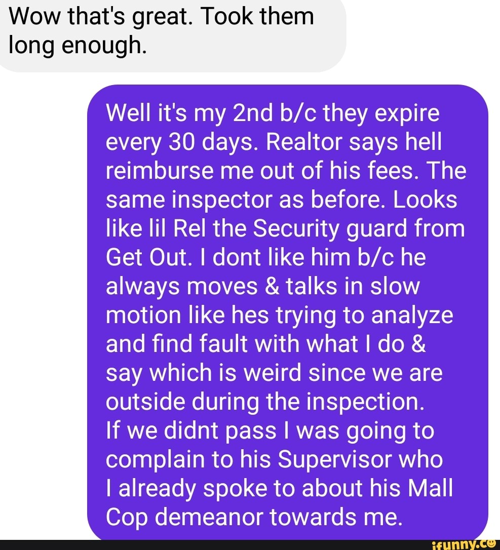 Wow that's great. Took them
long enough.
Well it's my they expire every 30 days. Realtor says hell reimburse me out of his fees. The same inspector as before. Looks like lil Rel the Security guard from
Get Out. I dont like him he always moves & talks in slow motion like hes trying to analyze and find fault with what I do & say which is weird since we are outside during the inspection.
If we didnt pass I was going to complain to his Supervisor who
I already spoke to about his Mall
Cop demeanor towards me.