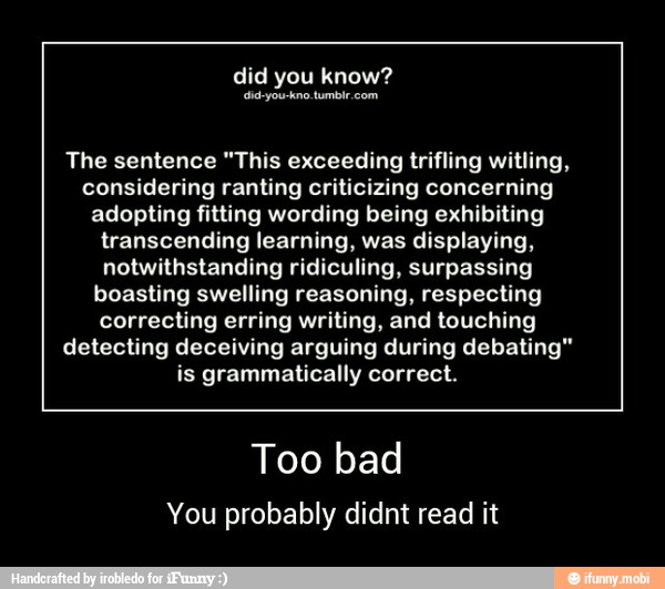 The sentence "This exceeding trifling witling,
considering ranting criticizing concerning
adopting fitting wording being exhibiting
transcending learning, was displaying,
notwithstanding ridiculing, surpassing
boasting swelling reasoning, respecting
correcting erring writing, and touching
detecting deceiving arguing during debating"
is grammatically correct.
Too bad
You probably didnt read it - Too bad
You probably didnt read it