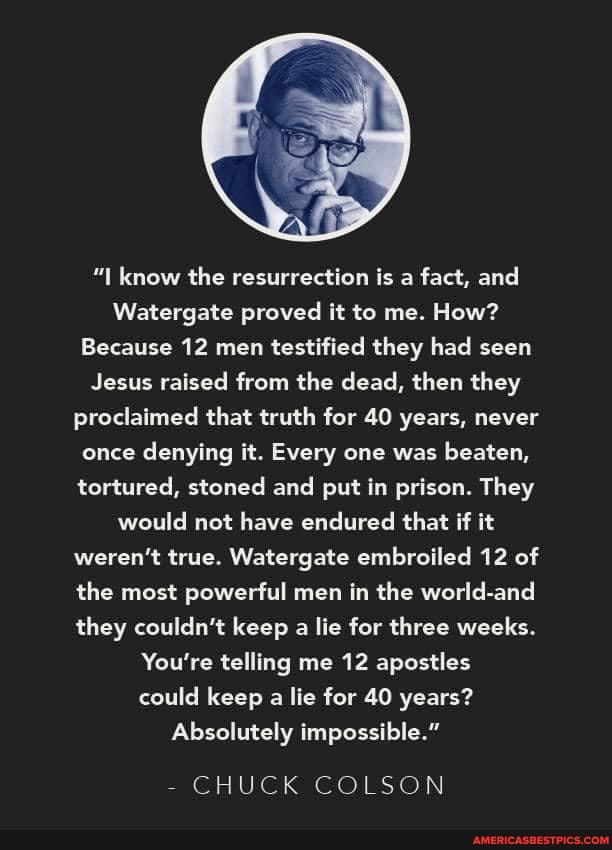 know the resurrection is a fact, and
Watergate proved it to me. How?
Because 12 men testified they had seen
Jesus raised from the dead, then they proclaimed that truth for 40 years, never once denying it. Every one was beaten, tortured, stoned and put in prison. They would not have endured that if it weren't true. Watergate embroiled 12 of the most powerful men in the world-and they couldn't keep a lie for three weeks.
You're telling me 12 apostles could keep a lie for 40 years?
Absolutely impossible."
CHUCK COLSON