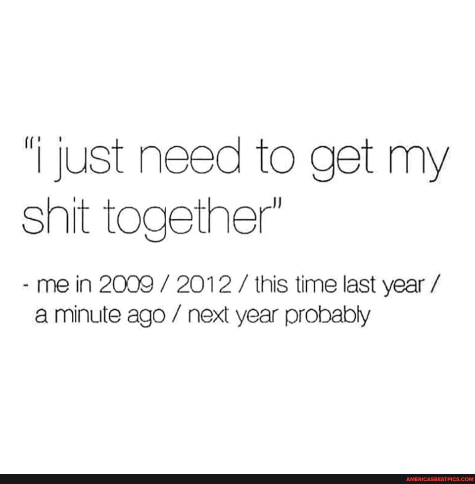 just need to get my shit together'
- me in 2009 / 2012 / this time last year
'a minute ago / next year probably