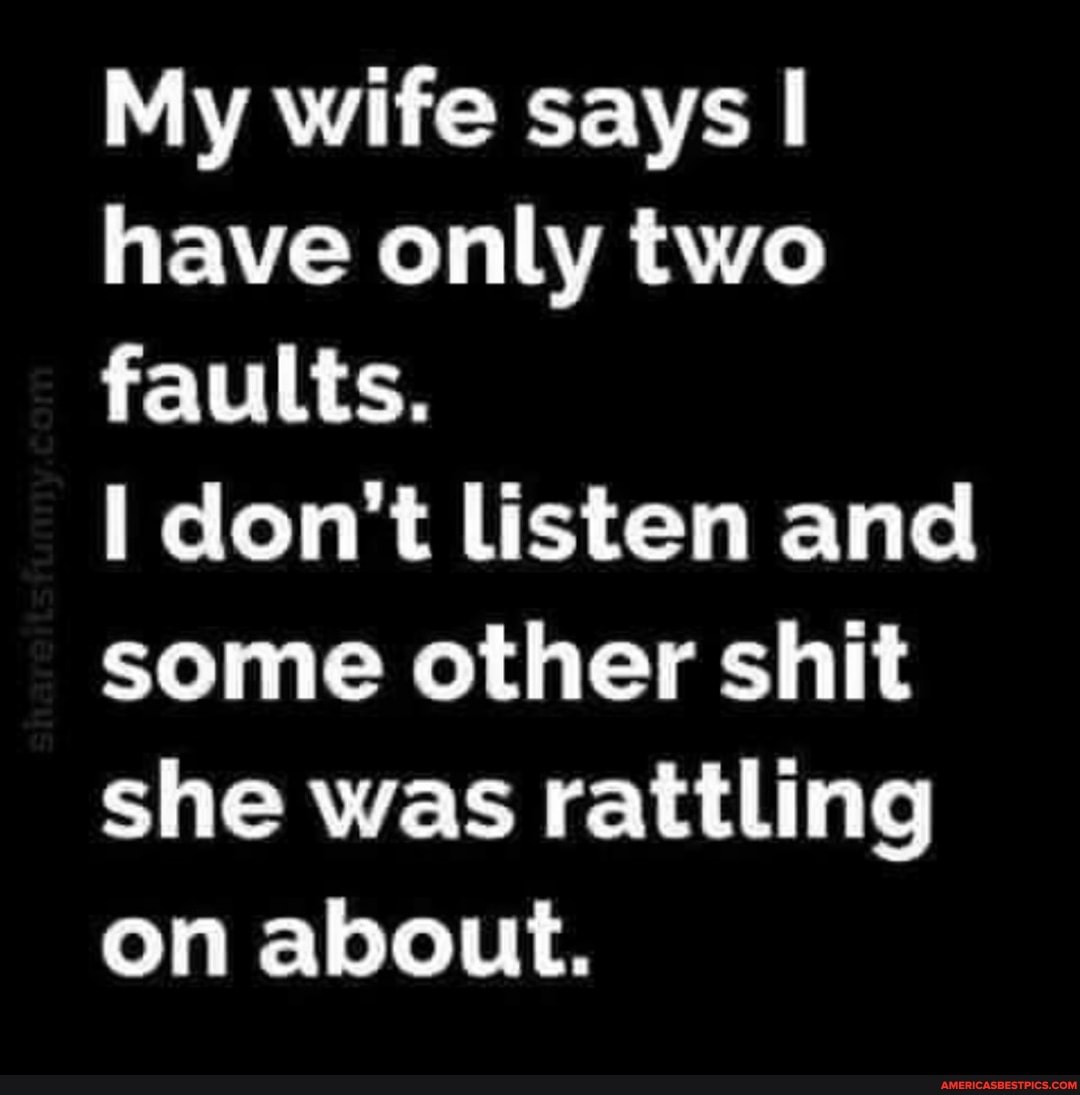 My wife says I have only two faults.
don't listen and some other shit she was rattling on about.