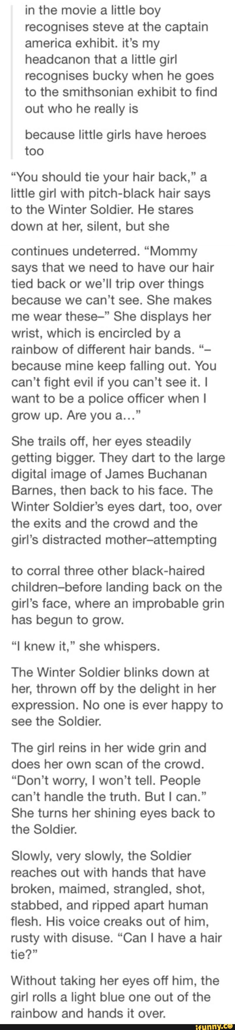 in the movie a little boy
recognises steve at the captain
america exhibit. it’s my
headcanon that a little girl
recognises bucky when he goes
to the smithsonian exhibit to find
out who he really is
because little girls have heroes
too
“You should tie your hair back," a
little girl with pitch-black hair says
to the Winter Soldier. He stares
down at her, silent, but she
continues undeterred. “Mommy
says that we need to have our hair
tied back or we’ll trip over things
because we can't see. She makes
me wear these-” She displays her
wrist, which is encircled by a
rainbow of different hair bands. “-
because mine keep falling out. You
can’t fight evil if you can’t see it. I
want to be a police officer when I
grow up. Are you a...”
She trails off, her eyes steadily
getting bigger. They dart to the large
digital image of James Buchanan