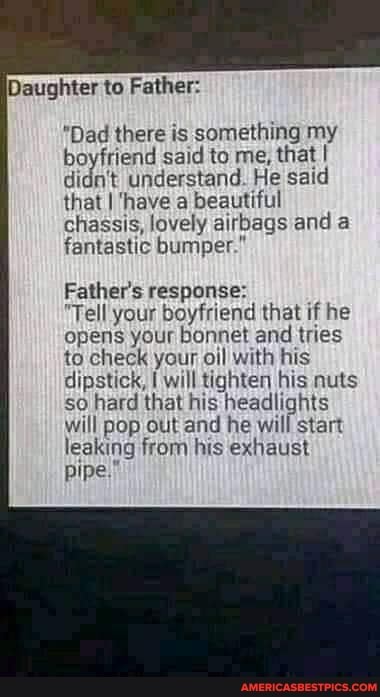 Daughter to Father:
"Dad there is something my boyfriend said to me, that I didn't understand. He said that I have a beautiful chassis, lovely airbags and a fantastic bumper."
Father's response:
"Tell your boyfriend that if he opens your bonnet and tries to check your oil with his dipstick, will tighten his nuts so hard that his headlights will pop out and he will start leaking from his exhaust pipe."