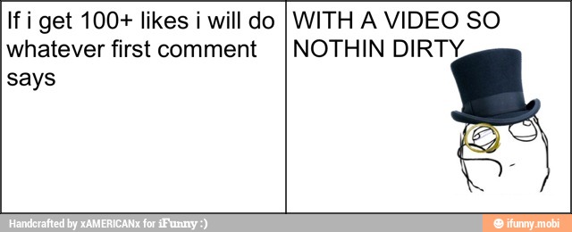 If i get 100+ likes i will do
whatever first comment
says
WITH A VIDEO SO
NOTHIN DIRTY,