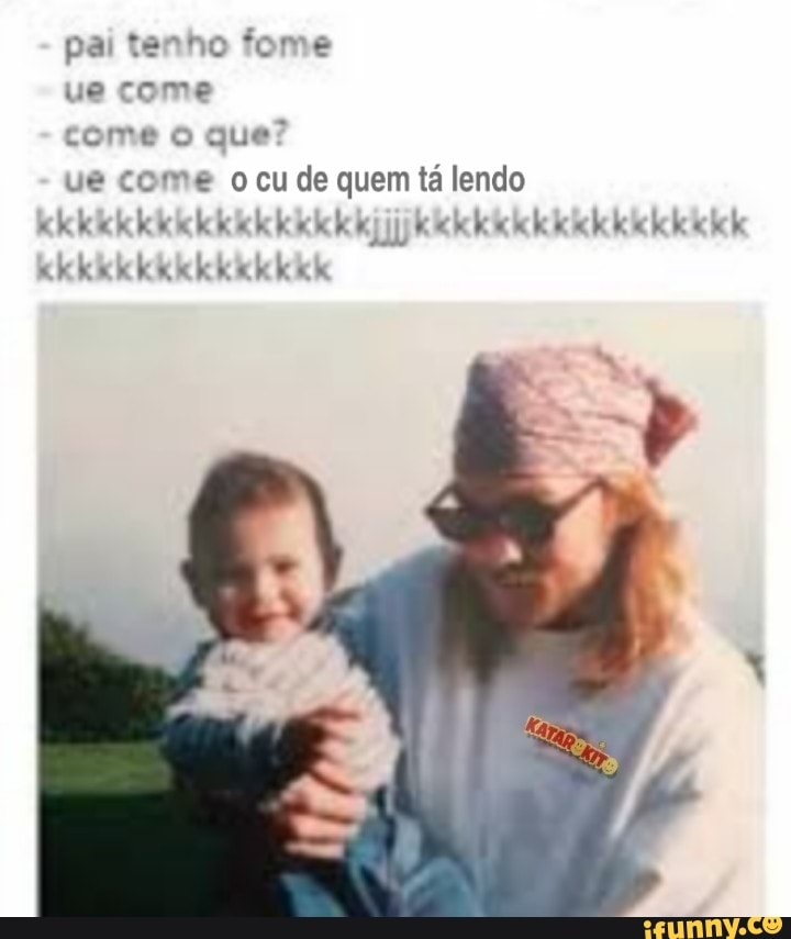 pai tenho fome
ue come
come o que?
ue come o cu de quem tá lendo