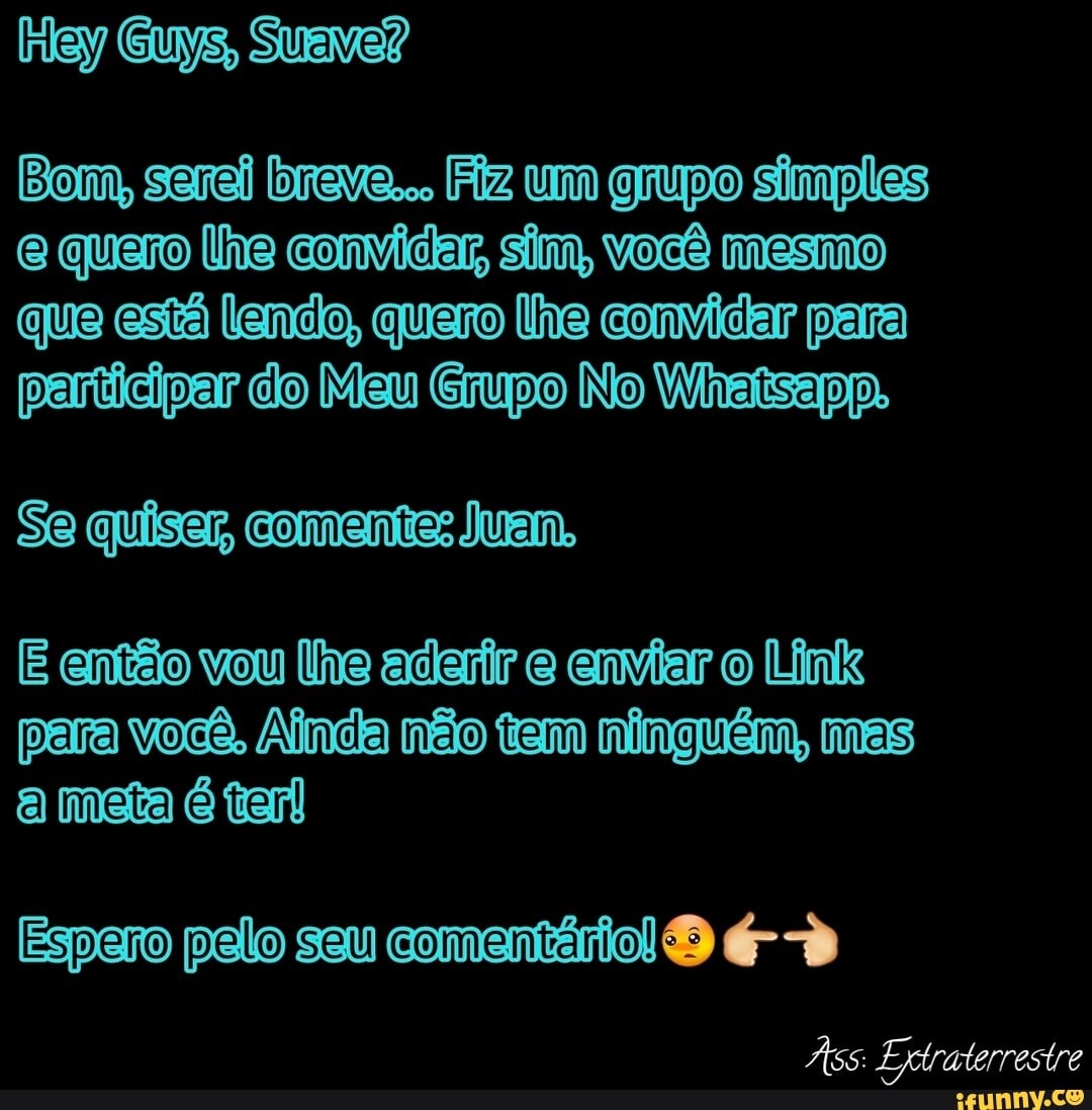 Suave?
Bom, sarei breve... Fiz um grupo simples quero lhe convidar sim, Você mesmo que está lendo, quero lhe convidar para participar do Meu Grupo No Wiaisapp.
Se quiser, conenttas uem,
E então vou lhe aderir e enviar o Link para você, Ainda não tem ninguém, mas a meta é trarl
sau comentário
Às: Extraterrestre