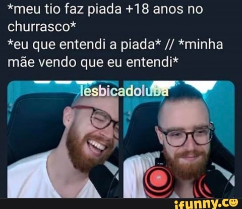 *meu tio faz piada +18 anos no
churrasco*
*eu que entendi a piada* *minha
mãe vendo que eu entendi*