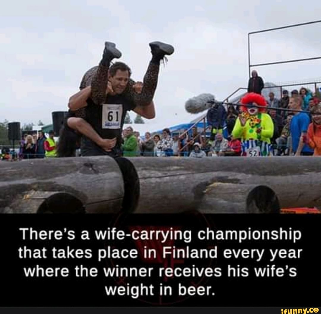 There's a wife-carrying championship
that takes place in Finland every year
where the winner receives his wife's
weight in beer.
