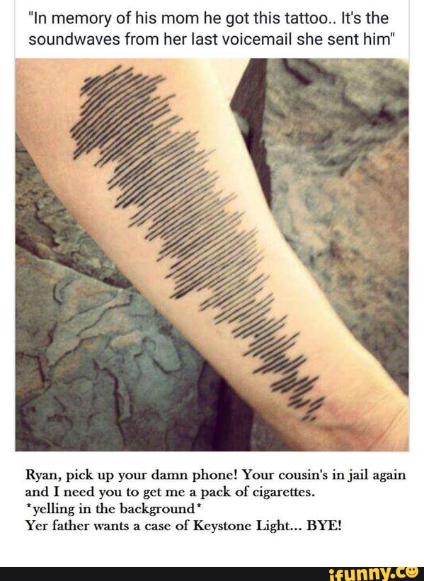 "In memory of his mom he got this tattoo. It's the
soundwaves from her last voicemail she sent him"
Ryan, pick up your damn phone! Your cousin's in jail again
and I need you to get me a
pack of Cigarettes.
'yelling in the background'
Yer father warm a case
of Keystone Light... BYE!