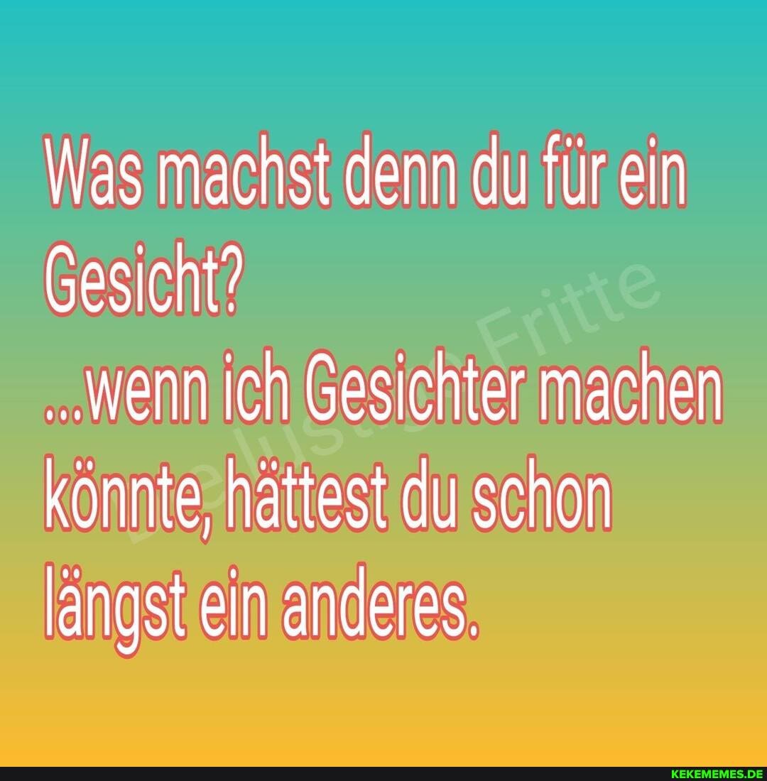 Was machst denn du für ein
Gesicht?
.Wenn ich Gesichter machen könnte, hättest du schon längst ein anderes.