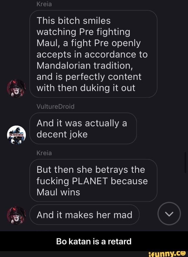 AN
This bitch smiles
watching Pre fighting
Maul, a fight Pre openly
accepts in accordance to
Mandalorian tradition,
and is perfectly content
with then duking it out
And it actually
decent joke
But then she betrays the
fucking PLANET because
Maul wins
And it makes her mad
Bo katan is a retard - Bo katan is a retard