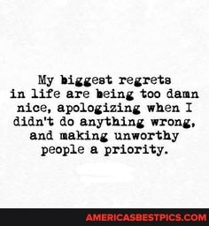 My biggest regrets in life are being too damn nice, apologizing when I didn't do anything wrong, and making unworthy people a priority.