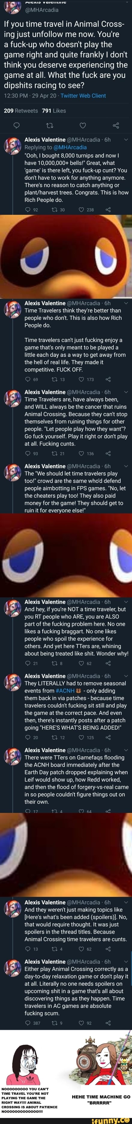 'enna @MHArcadia
If you time travel in Animal Cross-
ing just unfollow me now. You're
a fuck-up who doesn't play the
game right and quite frankly I don't
think you deserve experiencing the
game at all. What the fuck are you
dipshits racing to see?
12:30 PM Twitter Web Clier
209 Retweets 791 Likes
Replying to @MHArcadia
"Ooh, I bought 8,000 turnips and now I
have 10,000,000+ bells!" Great, what
'game' is there left, you fuck-up cunt? You
don't have to work for anything anymore.
There's no reason to catch anything or
plant/harvest trees. Congrats. This is how
Rich People do.
im Alexis Valentine @MHArcadia