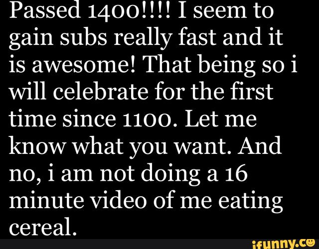 Passed 1400!!!! I seem to
gain subs really fast and it
is awesome! That being so i
will celebrate for the first
time since 1100. Let me
know what you want. And
no, i am not doing a 16
minute Video of me eating
cereal.
