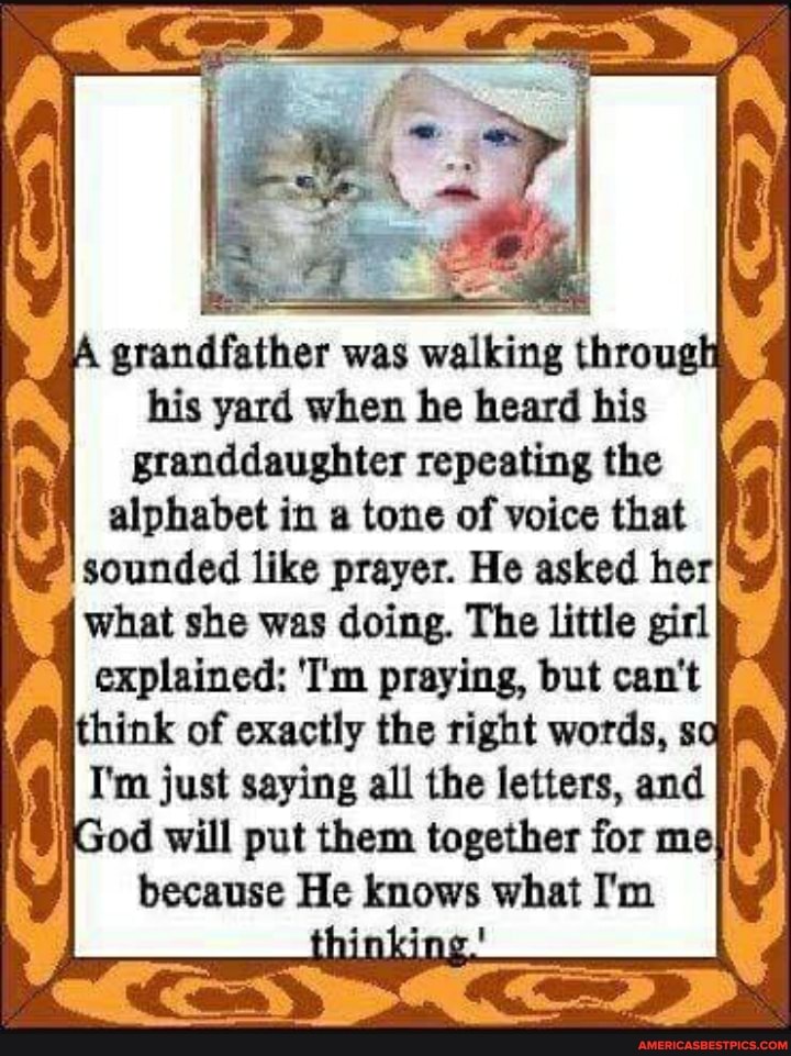 grandfather was wal through his yard when he heard his granddaughter repeating the alphabet in a tone of voice that sounded like prayer. He asked her what she was doing. The little girl explained: 'T'm praying, but can't think of exactly the right words, so
I'm just saying all the letters, and od will put them together for me because He knows what I'm
