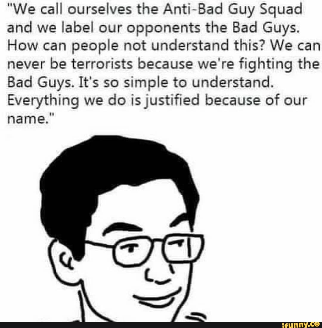"We call ourselves the Anti-Bad Guy Squad and we label our opponents the Bad Guys.
How can people not understand this? We can never be terrorists because we're fighting the
Bad Guys. It's so simple to understand.
Everything we do is justified because of our name."