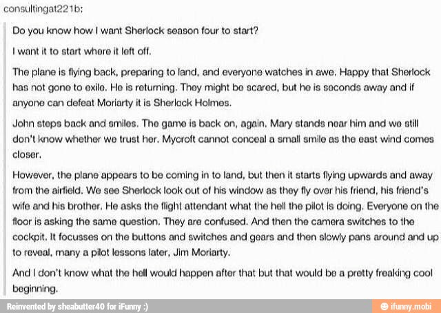 Do you know how I want Sherlock season four to start?
want it to start whora it loft of,
'The plane is flying back, preparing to land, and everyone watches in awe, Happy that Sherlock
has not gone to exile, Ho is retuming. They might bo scared, but ho is seconds away and if
anyone can defeat Moriarty itis Sherlock Holmes.
John steps back and smiles, The game is back on, again, Mary stands noar him and wo atil
don't know whether wo trust her. Mycroft cannot coneal a small smile as the east wind comes
closer,
However, the plane appears to be coming in to land, but then it starts flying upwards and away
from the airfield. We see Sherlock look out of his window as they fly over his friend, his friend's
wile and his brother, Ho asks the flight attendant what the hell the pilot ls doing, Everyone on the
floor is asking the same question, They are confused. And then the camera switches to the
cockpit, It focusses on the buttons and switches and goars and then slowly pans around and up
to reveal, many a pilot lessons later, Jim Moriarty.
'And I don't know what the hell would happen after that but that would be a pretty freaking cool
beginning.