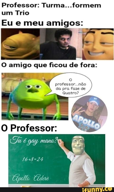 Professor: Turma...formem
um Trio
Eu e meu amigos:
O amigo que ficou de fora:
ert ema)
da pra faze de
Quatro?