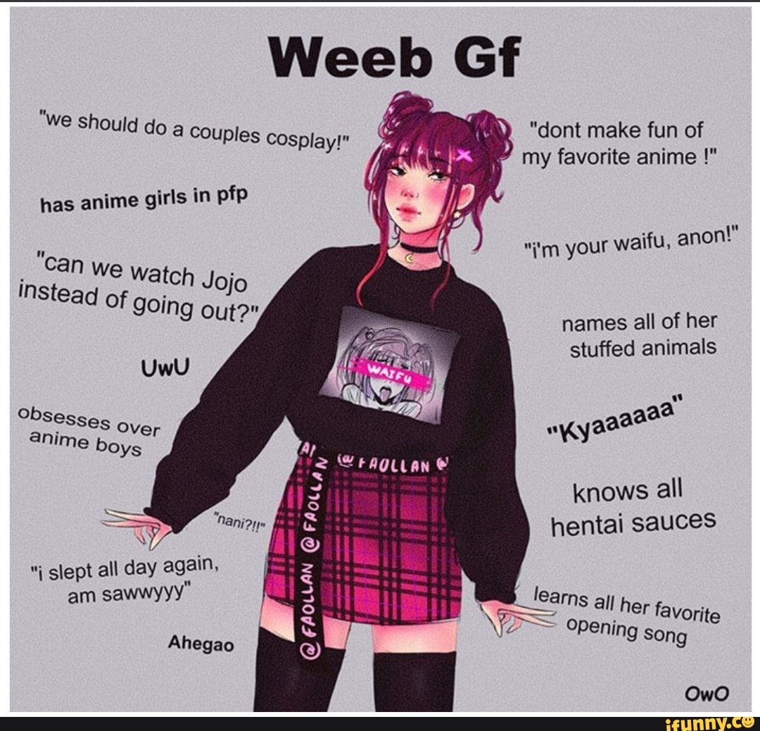 eel Gf
"we sh
Ould do a couples cosplay ont make fun of anime my favorite anime
has anime girls in pfp
your waifu, anon!" in Can we atch Jojo names a
stuffed animals
obsesses over anime boys
knows all hentai sauces
Nan
slept all day again,
am awwyyy" am _learns all openi her favorite
openi
Ahegao Pening song
OwO