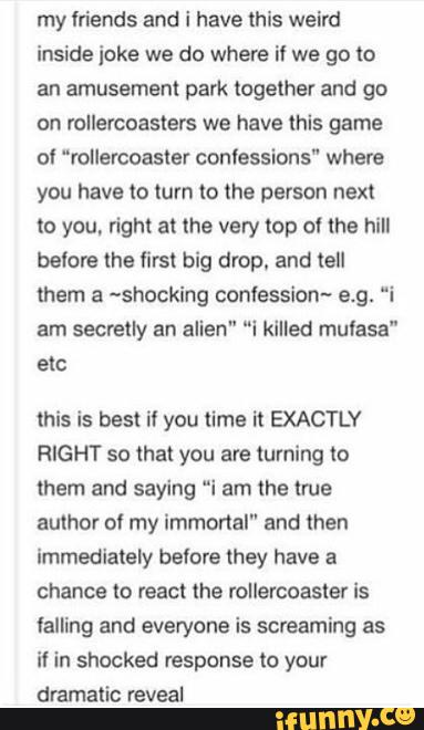 my mends and i have this weird
inside joke we do where i! we go to
an amusement park together and go
on rollercoasters we have mis game
0! “rollercoaster conlessions" where
you have to (um (o the person next
(a you, right at me very top 0! the hill
belore the first big drop. and (ell
them a ~shocking contession- 9.9. “i
am secretly an alien" “i kllled mulasa"
etc
this is best it you time it EXACTLY
RIGHT so that you are turning to
them and saying “i am the true
author 0! my immortal" and men
Immediately bslore they have a
chance to react lhe rollercoaster is
falling and everyone is screaming as
il in shocked response to your
dramatic reveal