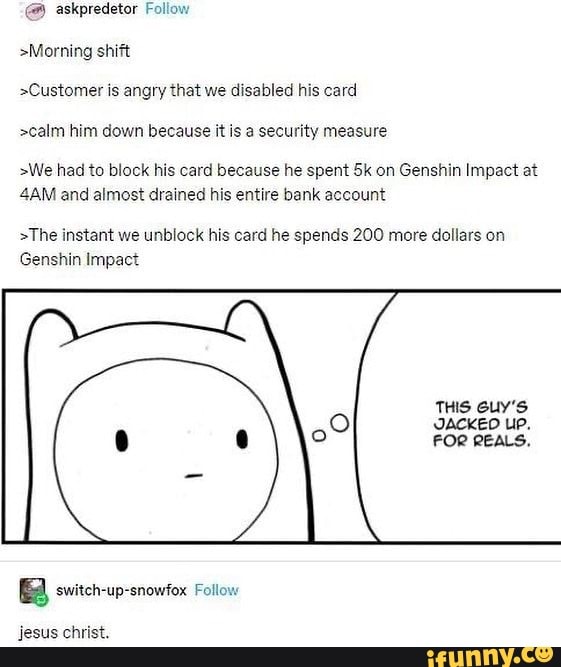 @ askpredetor Follow
>Morning shift
>Customer is angry that we disabled his card
>calm him down because it is a security measure
>We had to block his card because he spent Sk on Genshin Impact at and almost drained his entire bank account
>The instant we unblock his card he spends 200 more dollars on
Genshin Impact
THIS Guy'S
JACKED UP,
FOR REALS.
BBB switch-up-snowfox Follow
Jesus christ.