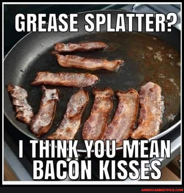 GREASE SPLATTER?
I THINK YOU BACON KISSES
