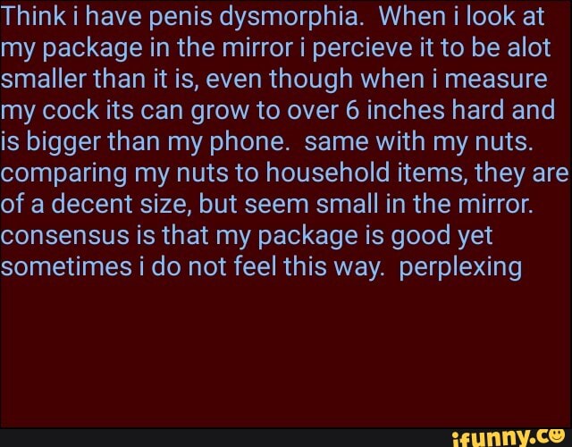 Think i have penis dysmorphia. When i look at
my package in the mirror i percieve it to be alot
smaller than it is, even though when i measure
my cock its can grow to over 6 inches hard and
is bigger than my phone. same with my nuts.
comparing my nuts to household items, they are
of a decent size, but seem small in the mirror.
consensus is that my package is good yet
sometimes i do not feel this way. perplexing