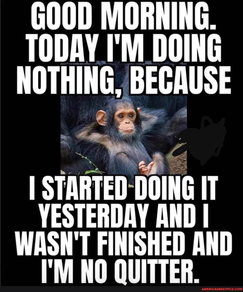 RNING.
TODAY I'M DOING NOTHING, BECAUSE
BY
I STARTED DOING IT YESTERDAY AND I WASN'T FINISHED AND NA AITTER