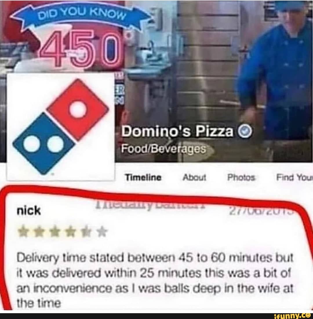 Domino's Pizza @
nick
Delivery time stated between 45 to 60 minutes but it was delivered within 25 minutes this was a bit of an inconvenience as I was balls deep in the wife at the time
