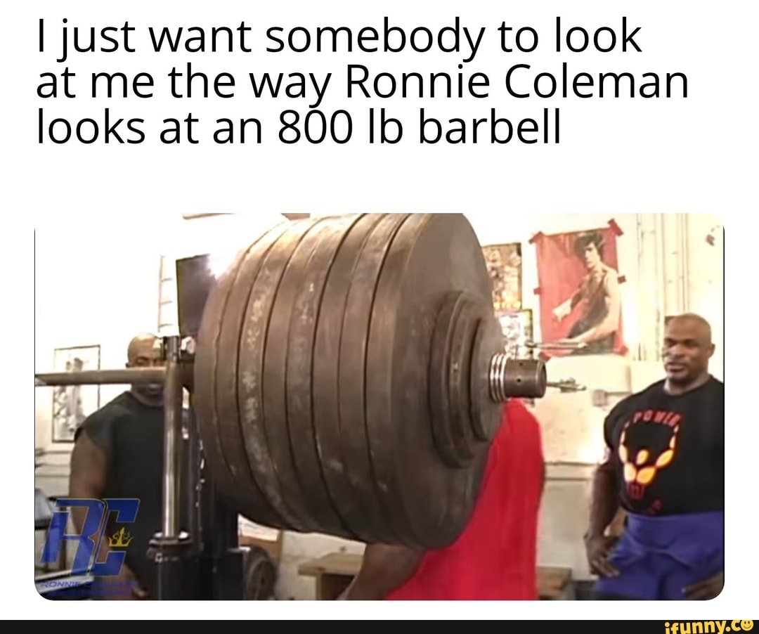 I just want somebody to look at me the way Ronnie Coleman looks at an 800 Ib barbell