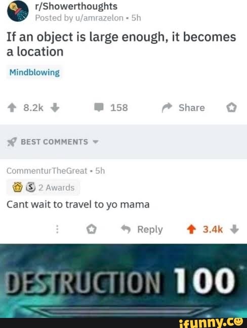 a r/Showerthoughts
Po: amrazel
If an object is large enough, it becomes
a location
Mindblowing
Cant wait to travel to yo mama