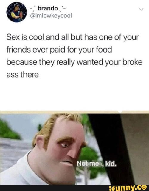 Sex is cool and all but has one of your
friends ever paid for your food
because they really wanted your broke
ass there